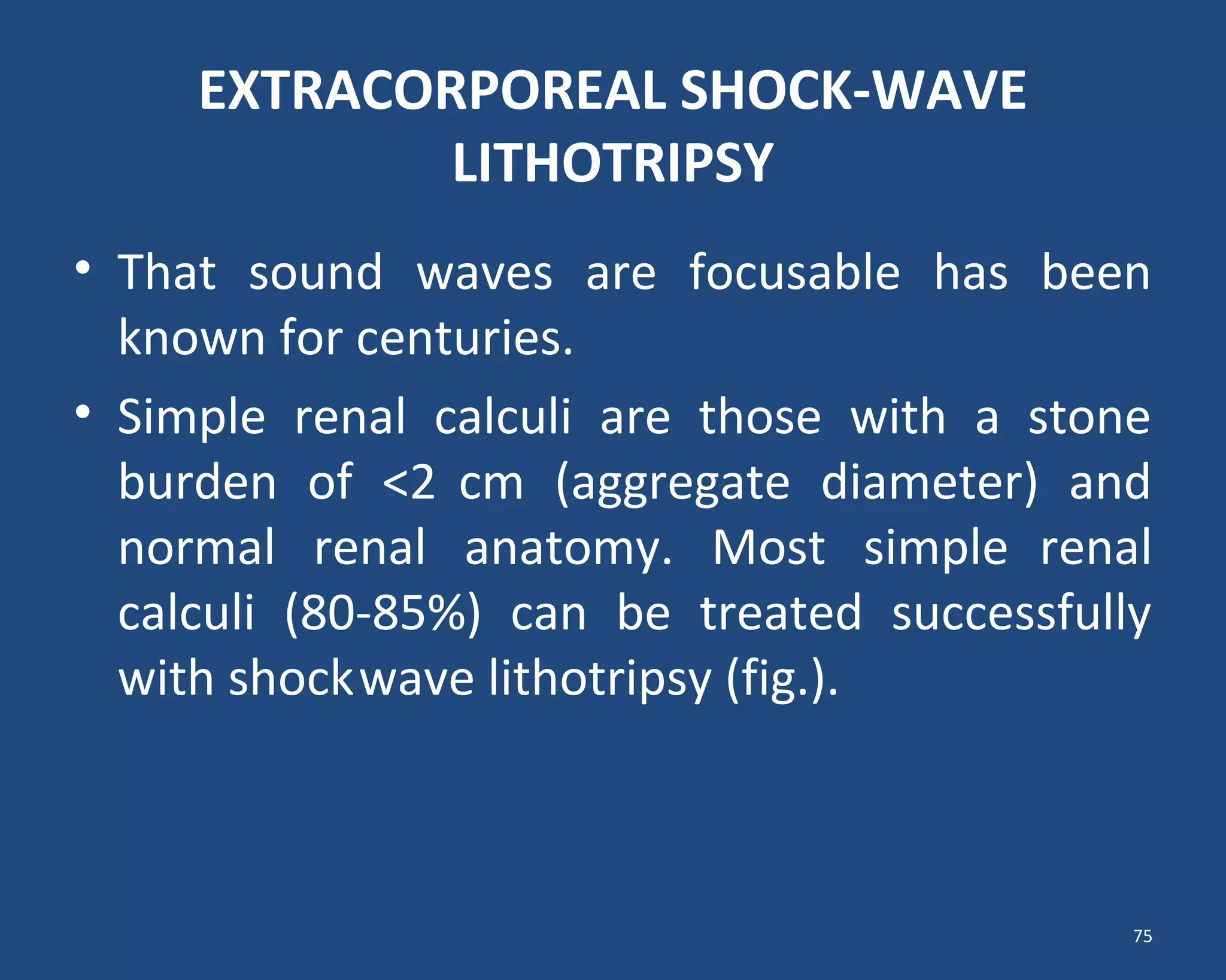 EXTRACORPOREAL SHOCK-WAVE
LITHOTRIPSY
• That sound waves are focusable has been
known for centuries.
• Simple renal calculi are those with a stone
burden of <2 cm (aggregate diameter) and
normal renal anatomy. Most simple renal
calculi (80-85%) can be treated successfully
with shockwave lithotripsy (fig.).
75
 