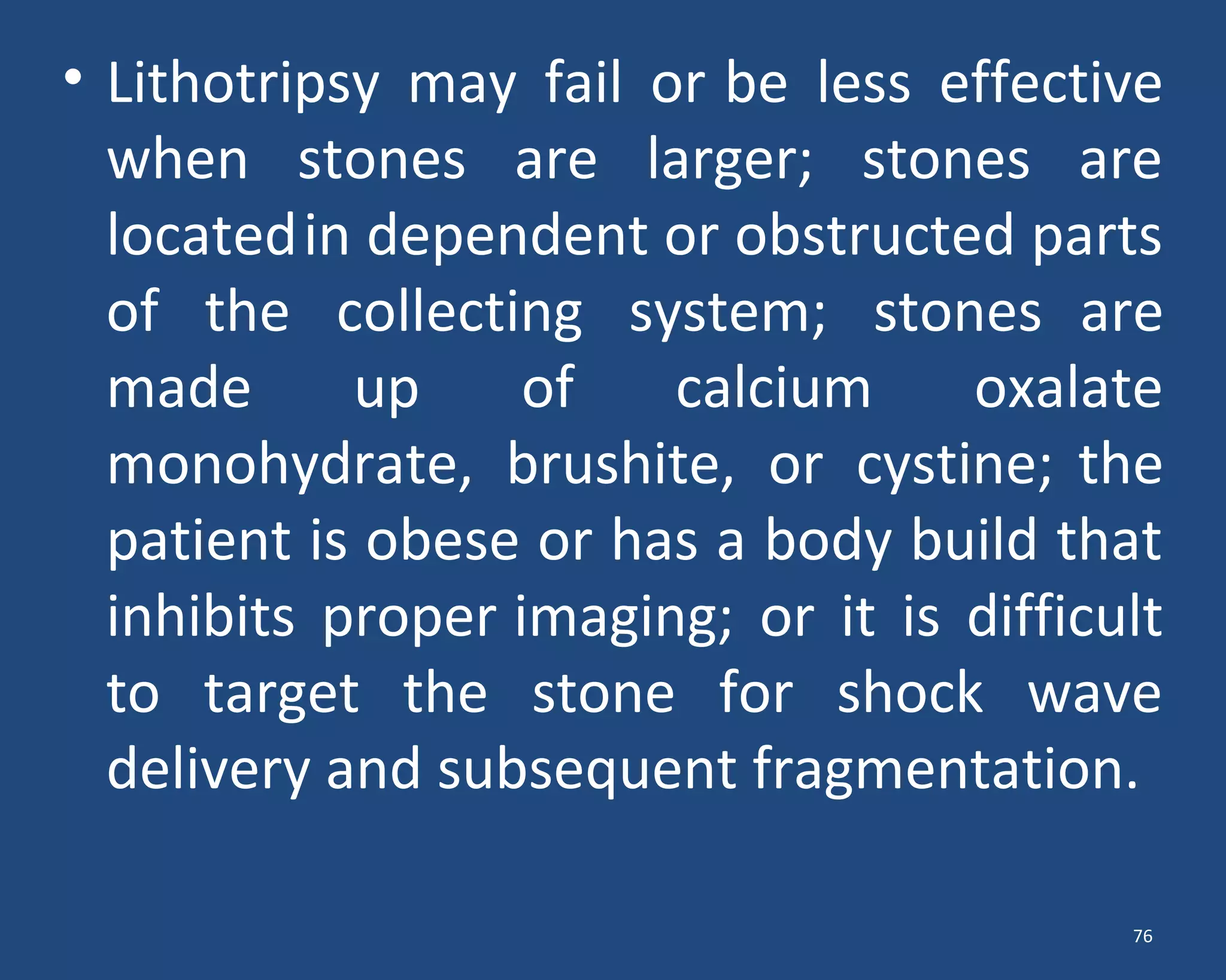 • Lithotripsy may fail or be less effective
when stones are larger; stones are
locatedin dependent or obstructed parts
of the collecting system; stones are
made up of calcium oxalate
monohydrate, brushite, or cystine; the
patient is obese or has a body build that
inhibits proper imaging; or it is difficult
to target the stone for shock wave
delivery and subsequent fragmentation.
76
 