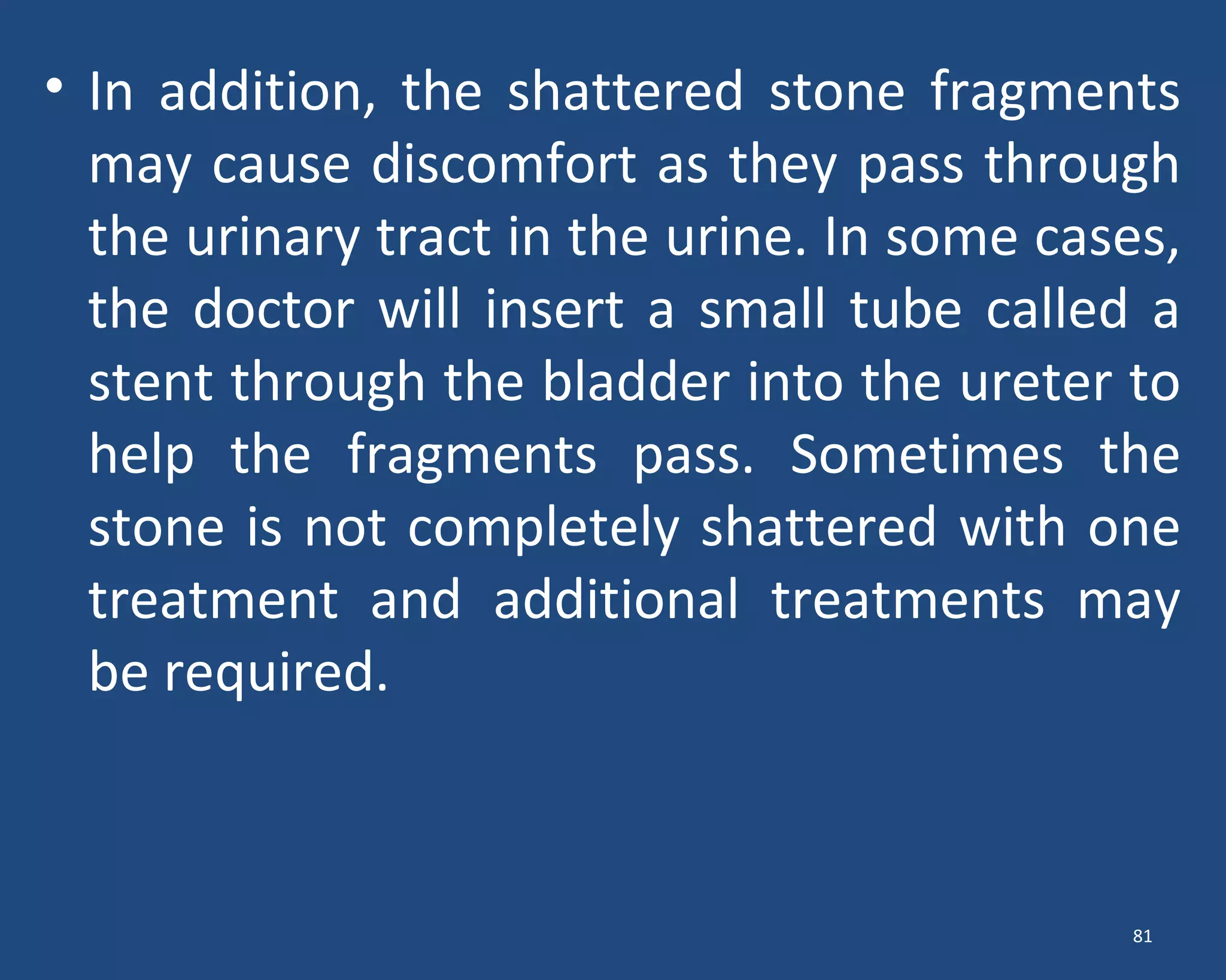 • In addition, the shattered stone fragments
may cause discomfort as they pass through
the urinary tract in the urine. In some cases,
the doctor will insert a small tube called a
stent through the bladder into the ureter to
help the fragments pass. Sometimes the
stone is not completely shattered with one
treatment and additional treatments may
be required.
81
 