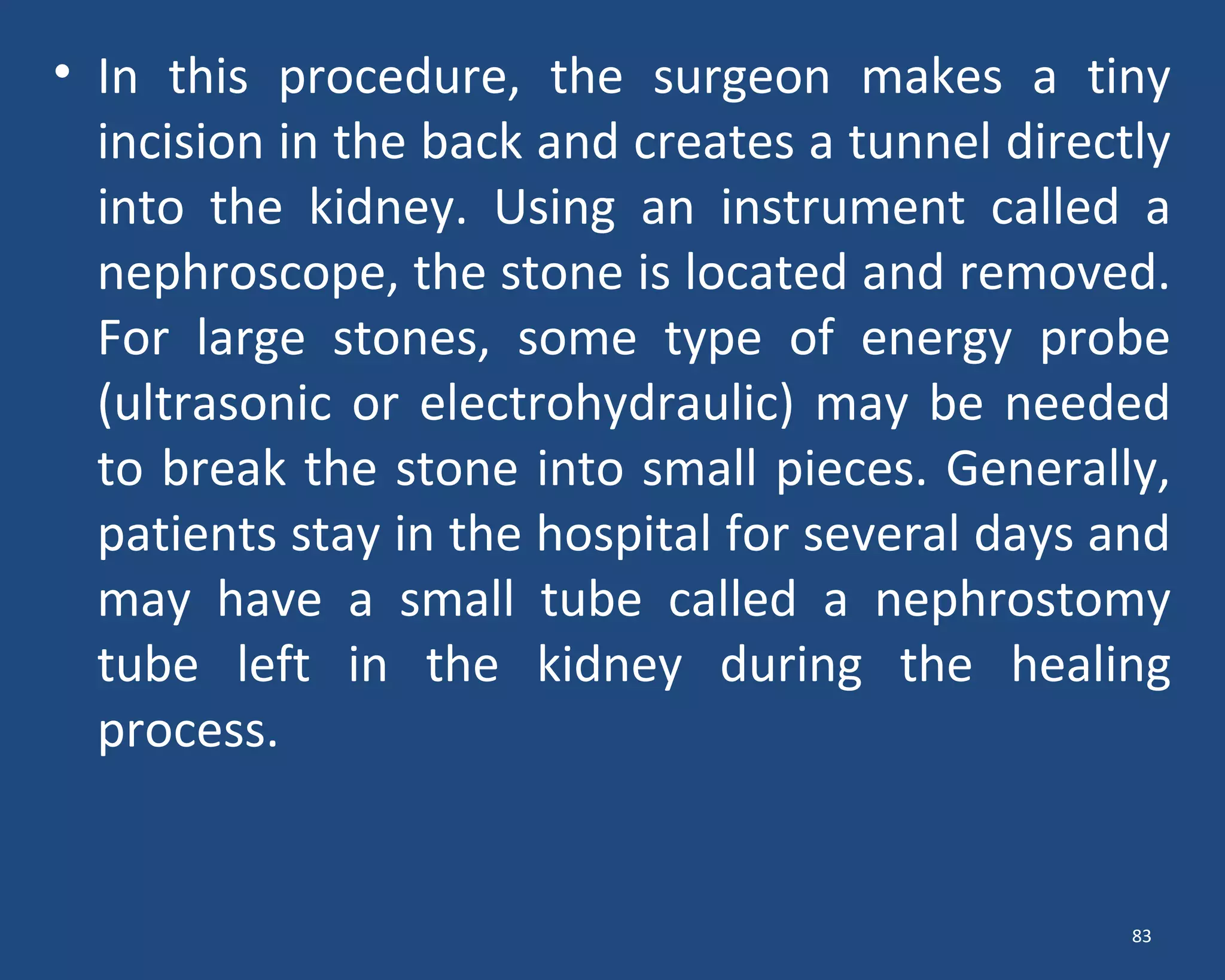 • In this procedure, the surgeon makes a tiny
incision in the back and creates a tunnel directly
into the kidney. Using an instrument called a
nephroscope, the stone is located and removed.
For large stones, some type of energy probe
(ultrasonic or electrohydraulic) may be needed
to break the stone into small pieces. Generally,
patients stay in the hospital for several days and
may have a small tube called a nephrostomy
tube left in the kidney during the healing
process.
83
 