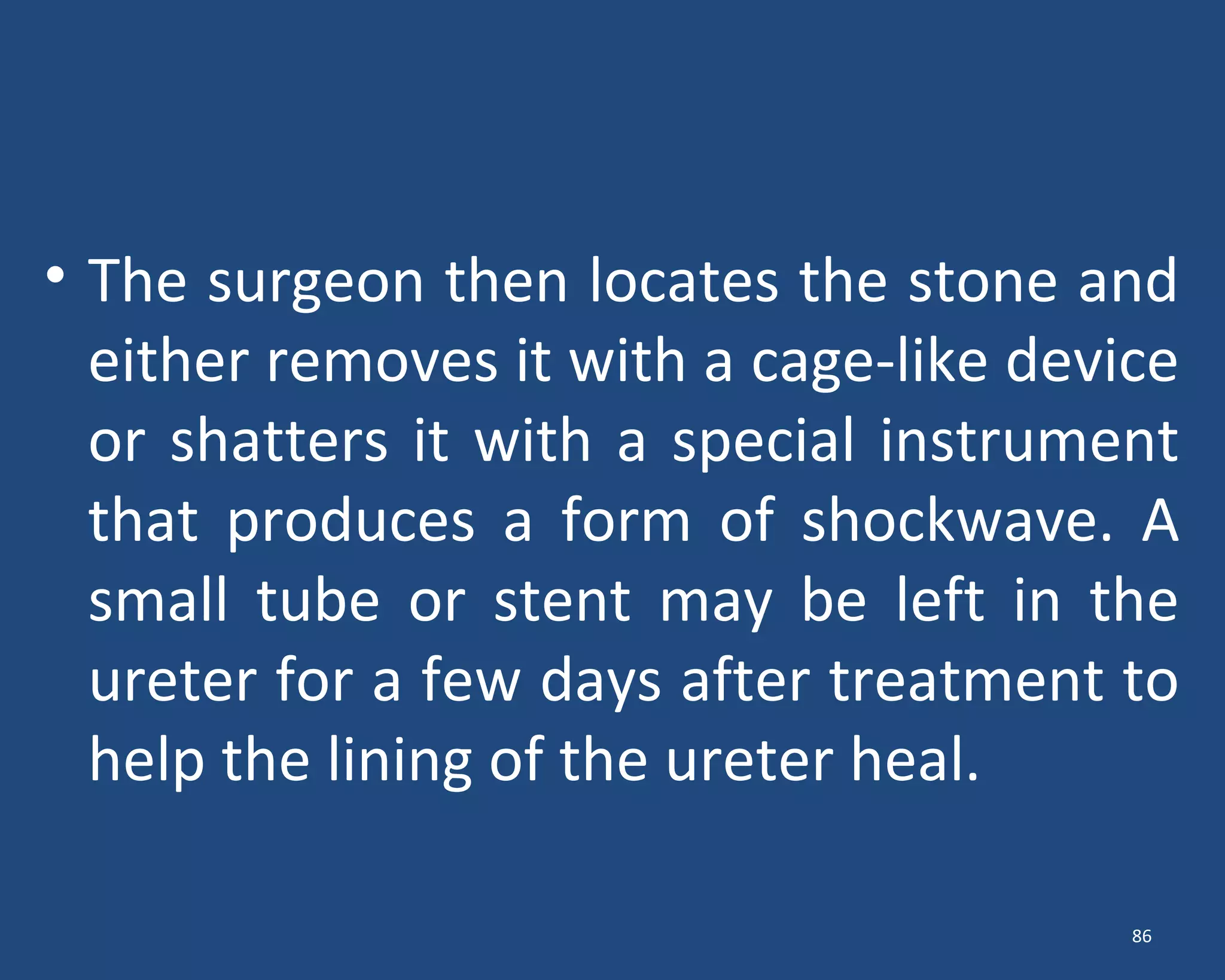 • The surgeon then locates the stone and
either removes it with a cage-like device
or shatters it with a special instrument
that produces a form of shockwave. A
small tube or stent may be left in the
ureter for a few days after treatment to
help the lining of the ureter heal.
86
 