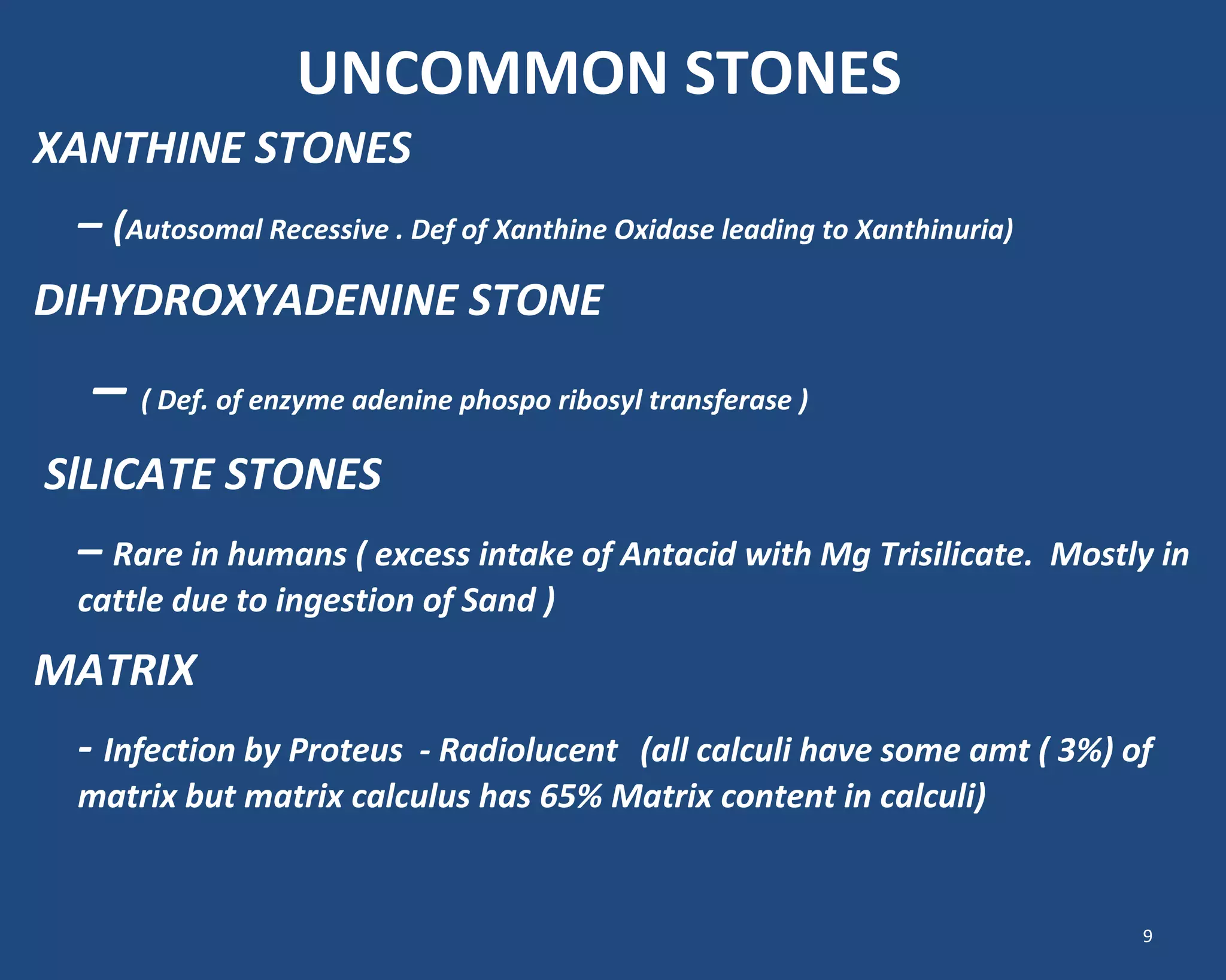 UNCOMMON STONES
XANTHINE STONES
– (Autosomal Recessive . Def of Xanthine Oxidase leading to Xanthinuria)
DIHYDROXYADENINE STONE
– ( Def. of enzyme adenine phospo ribosyl transferase )
SlLICATE STONES
– Rare in humans ( excess intake of Antacid with Mg Trisilicate. Mostly in
cattle due to ingestion of Sand )
MATRIX
- Infection by Proteus - Radiolucent (all calculi have some amt ( 3%) of
matrix but matrix calculus has 65% Matrix content in calculi)
9
 