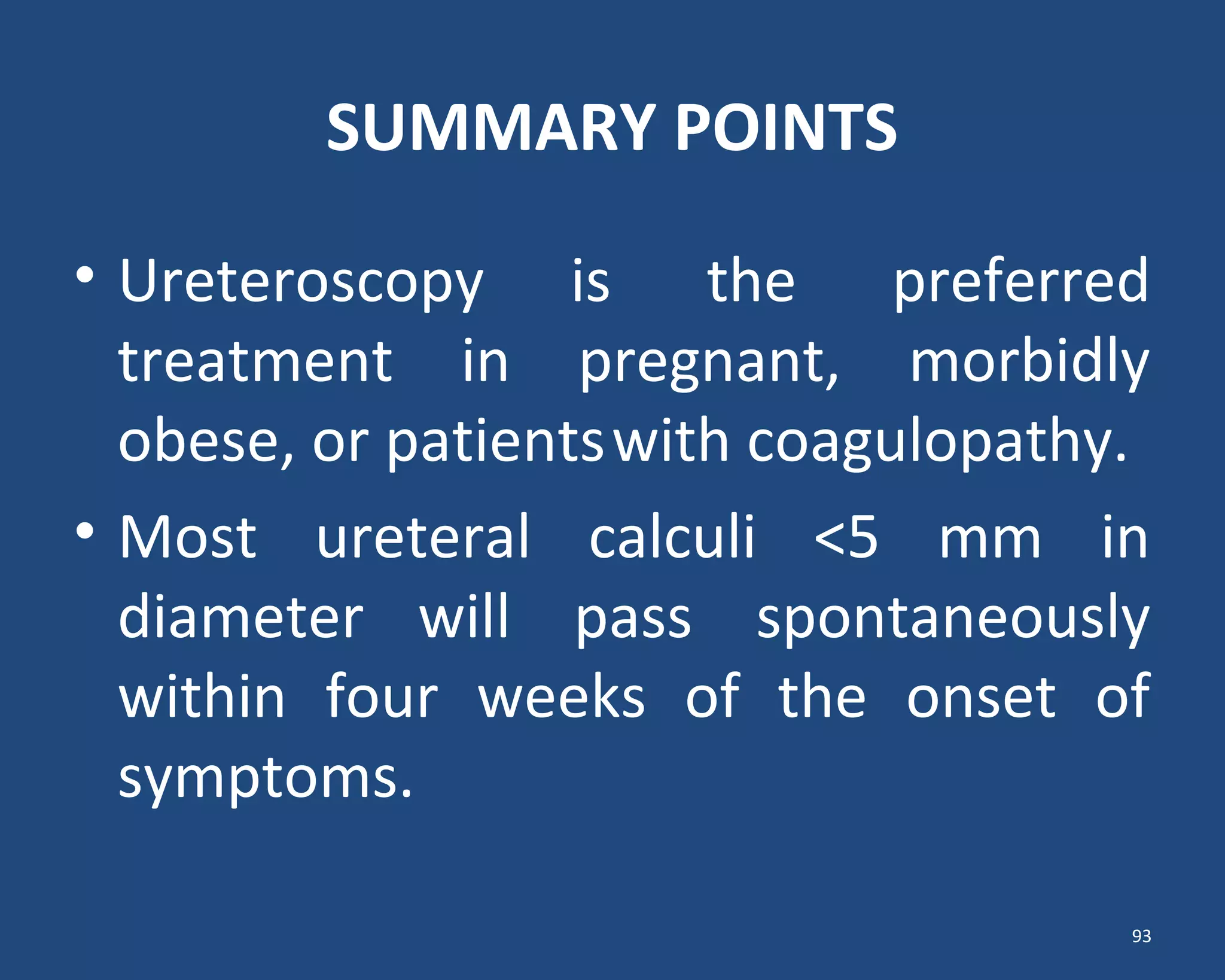 SUMMARY POINTS
• Ureteroscopy is the preferred
treatment in pregnant, morbidly
obese, or patientswith coagulopathy.
• Most ureteral calculi <5 mm in
diameter will pass spontaneously
within four weeks of the onset of
symptoms.
93
 