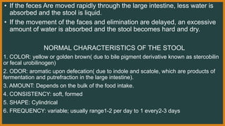 • If the feces Are moved rapidly through the large intestine, less water is
absorbed and the stool is liquid.
• If the movement of the faces and elimination are delayed, an excessive
amount of water is absorbed and the stool becomes hard and dry.
NORMAL CHARACTERISTICS OF THE STOOL
1. COLOR: yellow or golden brown( due to bile pigment derivative known as stercobilin
or fecal urobilinogen)
2. ODOR: aromatic upon defecation( due to indole and scatole, which are products of
fermentation and putrefraction in the large intestine).
3. AMOUNT: Depends on the bulk of the food intake.
4. CONSISTENCY: soft, formed
5. SHAPE: Cylindrical
6. FREQUENCY: variable; usually range1-2 per day to 1 every2-3 days
 