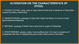 ALTERATION ON THE CHARACTERISTICS OF
STOOL
1. ACHOLIC STOOL- gray, pale or clay-colored stool due to absence of stercobilin
caused by biliary obstruction.
2. HEMATOCHEZIA- passage of stool with bright red blood. It is due to lower
gastrointestinal bleeding.
3. MELENA- passage of black harry stool due to upper GI bleeding.
4. STEATORRHEA- greasy, bulky, foul-smelling stool. It is due to presence of
undigested fats like in hepatobiliary-pancreatic obstructions/ disorders.
 