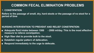 COMMON FECAL ELIMINATION PROBLEMS
1. CONSTIPATION
Refers to the passage of small, dry, hard stools or the passage of no stool for a
period of time
NURSING INTERVENTION TO PREVENT AND RELIEF CONSTIPATION:
■ Adequate fluid intake between 1500 - 2000 ml/day. This is the most effective
measure to relieve constipation.
■ High fiber diet to provide bulk to the stool.
■ Establish regular pattern of defecation.
■ Respond immediately to the urge to defecate.
 