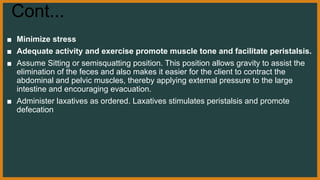 Cont...
■ Minimize stress
■ Adequate activity and exercise promote muscle tone and facilitate peristalsis.
■ Assume Sitting or semisquatting position. This position allows gravity to assist the
elimination of the feces and also makes it easier for the client to contract the
abdominal and pelvic muscles, thereby applying external pressure to the large
intestine and encouraging evacuation.
■ Administer laxatives as ordered. Laxatives stimulates peristalsis and promote
defecation
 