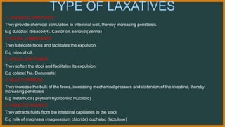 TYPE OF LAXATIVES
1. CHEMICAL IRRITANTS
They provide chemical stimulation to intestinal wall, thereby increasing peristalsis.
E.g dulcolax (bisacodyl). Castor oil, senokot(Senna)
2. STOOL LUBRICANTS
They lubricate feces and facilitates the expulsion.
E.g mineral oil.
3. STOOL SOFTENER
They soften the stool and facilitates its expulsion.
E.g colace( Na. Docussate)
4. BULK FORMERS
They increase the bulk of the feces, increasing mechanical pressure and distention of the intestine, thereby
increasing peristalsis
E.g metamucil ( psyllium hydrophilic mucilloid)
5. OSMOTIC AGENTS
They attracts fluids from the intestinal capillaries to the stool.
E.g milk of magnesia (magnessium chloride) duphalac (lactulose)
 