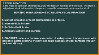 2. FECAL IMPACTION
Is the mass or collection of hardened, putty-like faces in the folds of the rectum. The stool is
lodged oror stuck in the rectum: the person is unable to voluntarily evacuate the stool.
NURSING INTERVENTIONS TO RELIEVE FECAL IMPACTION
1. Manual extraction or fecal disimpaction as ordered.
2. Increase fluid inatake
3. Sufficient bulk in diet
4. Adequate activity and exercise
3. DIARRHEA- refers to frequent evacuation of watery stool. It is associated with
increased gastrointestinal motility, and rapid passage of fecal contents through
the lower GI tract.
 