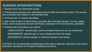 NURSING INTERVENTIONS
1. Replace fluid and electrolyte losses.
2. Provide good perineal care. Diarreheal stool is often times highly acidic. This causes
anal soreness and irritation in the perineal area.
3. Promote rest. To reduce peristalsis.
4. Diet: small amount of bland foods, low fiber diet, brat diet( banana, rice am, apple,
toast), avoid excessively hot and cold fluids, potassium-rich food (banana, gatorade)
5. Antidiarrheal medications as ordered
- DEMULCENTS- mechanically coat the irritated bowel and act as protectives.
-ABSORBENTS- absorbs gas or toxic substances from the bowel
-ASTRIGENTS- shrinks swollen or inflamed tissues in the bowel.
CAUTION: do not administer antidiarrheal at the start of diarrhea. Diarrhea is the body's
protective mechanism to rid itself of bacteria and toxins.
 