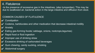 4. Flatulence
-Is the presence of excessive gas in the intestines, (also tympanites). This may be
due to swallowed air, bacterial action in the large intestine and diffusion from stool.
COMMON CAUSES OF FLATULENCE
✔ Constipation
✔ Codeine, barbiturates and other medication that decrease intestinal motility
✔ Anxiety
✔ Eating gas-forming foods( cabbage, onions, rootcrops,legumes)
✔ Rapid food or fluid ingestion
✔ Improper use of drinking straw
✔ Excessive drinking of carbonated beverages
✔ Gum chewing, candy sucking, smoking
✔ Abdominal surgery
 