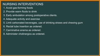 NURSING INTERVENTIONS
1. Avoid gas-forming foods
2. Provide warm fluids to drink
3. Early ambulation among postoperative clients.
4. Adequate activity and exercise
5. Limit carbonated beverages, use of drinking straws and chewing gum
6. Rectal tube insertion as ordered.
7. Carminative enema as ordered.
8. Administer cholinergics as ordered.
 