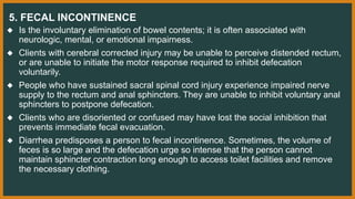 5. FECAL INCONTINENCE
◆ Is the involuntary elimination of bowel contents; it is often associated with
neurologic, mental, or emotional impairness.
◆ Clients with cerebral corrected injury may be unable to perceive distended rectum,
or are unable to initiate the motor response required to inhibit defecation
voluntarily.
◆ People who have sustained sacral spinal cord injury experience impaired nerve
supply to the rectum and anal sphincters. They are unable to inhibit voluntary anal
sphincters to postpone defecation.
◆ Clients who are disoriented or confused may have lost the social inhibition that
prevents immediate fecal evacuation.
◆ Diarrhea predisposes a person to fecal incontinence. Sometimes, the volume of
feces is so large and the defecation urge so intense that the person cannot
maintain sphincter contraction long enough to access toilet facilities and remove
the necessary clothing.
 