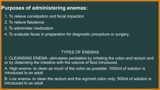 Purposes of administering enemas:
1. To relieve constipation and fecal impaction
2. To relieve flatulence
3. To administer medication
4. To evaluate feces in preparation for diagnostic procedure or surgery.
TYPES OF ENEMAS
1. CLEANSING ENEMA- stimulates peristalsis by irritating the colon and rectum and
or by distending the intestine with the volume of fluid introduced.
A. High enema- to clean as much of the colon as possible; 1000ml of solution is
introduced to an adult
B. Low enema- to clean the rectum and the sigmoid colon only; 500ml of solution is
introduced to an adult
 