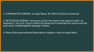 2. CARMINATIVE ENEMA- to expel flatus. 60-180ml of fluid is introduced
3. RETENTION ENEMA- introduces oil into the rectum and sigmoid colon; oil
retained in1 to3 hors. Acts to soften the feces and to lubricate the rectum and the
anal canal, facilitatingfacilit passage of feces.
4. Return flow enema/harris flush/colonic irrigation- done to expel flatus.
 