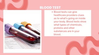BLOOD TEST
Blood tests can give
healthcare providers clues
as to what’s going on inside
your body. Blood tests show
what types of chemicals,
proteins and other
substances are in your
blood.
 