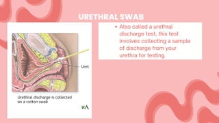 URETHRAL SWAB
Also called a urethral
discharge test, this test
involves collecting a sample
of discharge from your
urethra for testing.
 