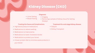 Kidney Disease (CKD)
Diagnosis:
Urine Testing
Blood Testing
Treating the Cause and Complications
High blood pressure medications
Medications to relieve swelling
Medications to treat anemia
Medications to lower cholesterol levels
Medications to protect your bones
A lower protein diet to minimize waste products in
your blood
Treatment for end-stage kidney disease
Dialysis
Kidney Transplant
Imaging
Removing a sample of kidney tissue for testing
(biopsy)
 