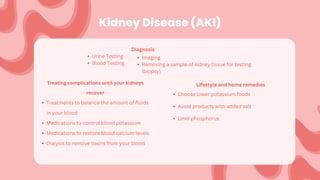 Kidney Disease (AKI)
Diagnosis:
Urine Testing
Blood Testing
Treating complications until your kidneys
recover
Treatments to balance the amount of fluids
in your blood
Medications to control blood potassium
Medications to restore blood calcium levels
Dialysis to remove toxins from your blood
Lifestyle and home remedies
Choose lower potassium foods
Avoid products with added salt
Limit phosphorus
Imaging
Removing a sample of kidney tissue for testing
(biopsy)
 