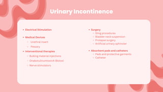 Urinary Incontinence
Electrical Stimulation
Medical Devices
Urethral insert
Pessary
Interventional therapies
Bulking material injections
OnabotulinumtoxinA (Botox)
Nerve stimulators
Surgery
Sling procedures
Bladder neck suspension
Prolapse surgery
Artificial urinary sphincter
Absorbent pads and catheters
Pads and protective garments
Catheter
 