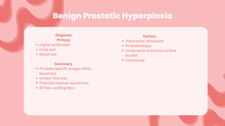 Benign Prostatic Hyperplasia
Diagnosis:
Primary
Digital rectal exam
Urine test
Blood test
Secondary
Prostate-specific antigen (PSA)
blood test
Urinary flow test
Postvoid residual volume test
24-hour voiding diary
Tertiary
Transrectal ultrasound
Prostate biopsy
Urodynamic and pressure flow
studies
Cystoscopy
 