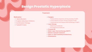 Benign Prostatic Hyperplasia
Medication
Alpha Blockers
5-alpha reductase inhibitors
Combination therapy
Tadalafil (Cialis)
Treatment
Surgery
Transurethral resection of the prostate (TURP)
Transurethral incision of the prostate (TUIP)
Transurethral microwave thermotherapy (TUMT)
Laser therapy
Ablative procedures
Enucleative procedures
Prostate lift
Water vapor thermal therapy (WVTT)
Robotic waterjet treatment
Open or robot-assisted prostatectomy
Embolization
 