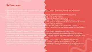 References:
Suffering from a urinary tract infection? (2022, January 14). Centers for Disease Control and Prevention.
https://www.cdc.gov/antibiotic-
use/uti.html#:~:text=What%20is%20a%20urinary%20tract,a%20bladder%20infection%20(cystitis).
Kidney stones - Symptoms and causes - Mayo Clinic. (2022, June 3). Mayo Clinic.
https://www.mayoclinic.org/diseases-conditions/kidney-stones/symptoms-causes/syc-
20355755#:~:text=Kidney%20stones%20(also%20called%20renal,many%20causes%20of%20kidney%20stones.
Anatomy of the Urinary System. (2023, November 29). Johns Hopkins Medicine.
https://www.hopkinsmedicine.org/health/wellness-and-prevention/anatomy-of-the-urinary-system
Professional, C. C. M. (n.d.). Urinary System. Cleveland Clinic. https://my.clevelandclinic.org/health/body/21197-
urinary-system
Chronic kidney disease - Symptoms and causes - Mayo Clinic. (2023, September 6). Mayo Clinic.
https://www.mayoclinic.org/diseases-conditions/chronic-kidney-disease/symptoms-causes/syc-20354521
Drugwatch. (2024, March 28). Bladder Cancer | Symptoms, causes, survival rate and treatment. Drugwatch.com.
https://www.drugwatch.com/health/cancer/bladder-cancer/
Benign prostatic hyperplasia (BPH) - Symptoms and causes - Mayo Clinic. (2024, March 1). Mayo Clinic.
https://www.mayoclinic.org/diseases-conditions/benign-prostatic-hyperplasia/symptoms-causes/syc-
20370087#:~:text=Benign%20prostatic%20hyperplasia%20(BPH)%20is,bigger%20as%20you%20get%20older.
 