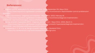 References:
Bladder control: Medications for urinary problems. (2023, September 20). Mayo Clinic.
https://www.mayoclinic.org/diseases-conditions/urinary-incontinence/in-depth/bladder-control-problems/art-
20044220
Urinary incontinence - Diagnosis and treatment - Mayo Clinic. (2023, February 9).
https://www.mayoclinic.org/diseases-conditions/urinary-incontinence/diagnosis-treatment/drc-
20352814#:~:text=Anticholinergics.,(Vesicare)%20and%20trospium%20chloride.
Benign prostatic hyperplasia (BPH) - Diagnosis and treatment - Mayo Clinic. (2024, March 1).
https://www.mayoclinic.org/diseases-conditions/benign-prostatic-hyperplasia/diagnosis-treatment/drc-
20370093#:~:text=5%2Dalpha%20reductase%20inhibitors.,can%20cause%20sexual%20side%20effects.
Professional, C. C. M. (n.d.-a). Benign prostatic hyperplasia. Cleveland Clinic.
https://my.clevelandclinic.org/health/diseases/9100-benign-prostatic-hyperplasia
 