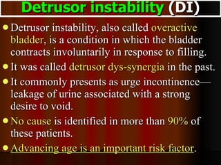 Detrusor instability, also called  overactive bladder , is a condition in which the bladder contracts involuntarily in response to filling.  It was called  detrusor dys-synergia  in the past.  It commonly presents as urge incontinence—leakage of urine associated with a strong desire to void.  No cause  is identified in more than  90%  of these patients.  Advancing age is an important risk factor .  Detrusor instability  (DI) 