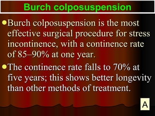 Burch colposuspension is the most effective surgical procedure for stress incontinence, with a continence rate of 85–90% at one year .  The continence rate falls to 70% at five years; this shows better longevity than other methods of treatment. Burch colposuspension A 