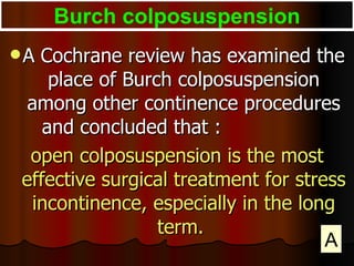 A Cochrane review has examined the place of Burch colposuspension among other continence procedures and concluded that :  open colposuspension is the most effective surgical treatment for stress incontinence, especially in the long term.  Burch colposuspension A 
