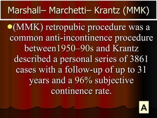 (MMK) retropubic procedure was a common anti-incontinence procedure between 1950–90s  and Krantz described a personal series of 3861 cases with a follow-up of up to 31 years and a  96%  subjective continence rate. Marshall– Marchetti– Krantz (MMK) A 