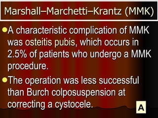 A characteristic complication of MMK was  osteitis pubis , which occurs in 2.5% of patients who undergo a MMK procedure.  The operation was less successful than Burch colposuspension at correcting a cystocele.  Marshall–Marchetti–Krantz (MMK) A 