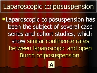Laparoscopic colposuspension has been the subject of several case series and cohort studies, which show  similar continence rates between laparoscopic and open Burch colposuspension . Laparoscopic colposuspension A 