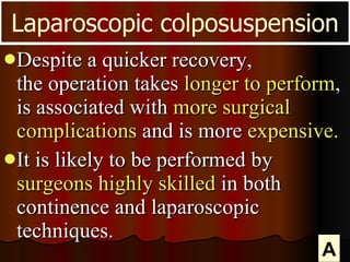 Despite a quicker recovery,  the operation takes  longer to perform , is associated with  more surgical complications  and is more  expensive.  It is likely to be performed by  surgeons highly skilled  in both continence and laparoscopic techniques. Laparoscopic colposuspension A 