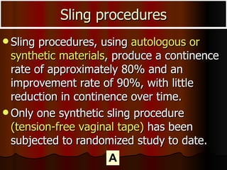 Sling procedures, using  autologous or synthetic materials , produce a continence rate of approximately 80% and an improvement rate of 90%, with little reduction in continence over time.  Only one synthetic sling procedure  (tension-free vaginal tape)  has been subjected to randomized study to date. Sling procedures A 