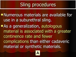 Numerous materials are available for use in a suburethral sling.  As a generalization,  autologous material is associated with a greater continence rate and fewer complications  than either cadaveric material or synthetic materials. Sling procedures A 