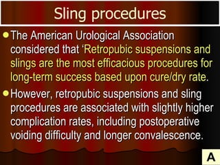 The American Urological Association considered that ‘ Retropubic suspensions and slings are the most efficacious procedures for long-term success based upon cure/dry rate .  However, retropubic suspensions and sling procedures are associated with slightly higher complication rates, including postoperative voiding difficulty and longer convalescence.  Sling procedures A 