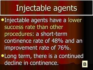 Injectable agents Injectable agents have a  lower success rate than other procedures : a short-term continence rate of 48% and an improvement rate of 76%. Long term, there is a continued decline in continence.  B 