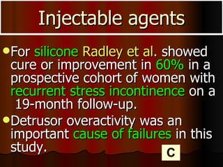 For  silicone   Radley et al.  showed cure or improvement in  60%  in a prospective cohort of women with  recurrent stress incontinence  on a  19-month follow-up. Detrusor overactivity was an important  cause of failures  in this study.  Injectable agents C 