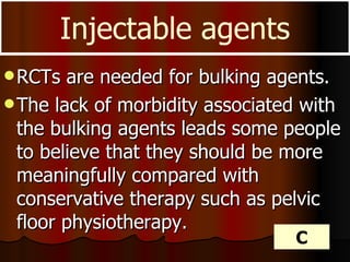 RCTs are needed for bulking agents. The lack of morbidity associated with the bulking agents leads some people to believe that they should be more meaningfully compared with conservative therapy such as pelvic floor physiotherapy. Injectable agents C 