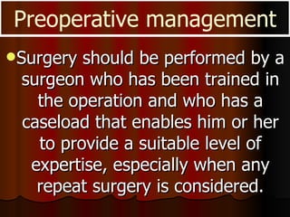 Surgery should be performed by a surgeon who has been trained in the operation and who has a caseload that enables him or her to provide a suitable level of expertise, especially when any repeat surgery is considered. Preoperative management 