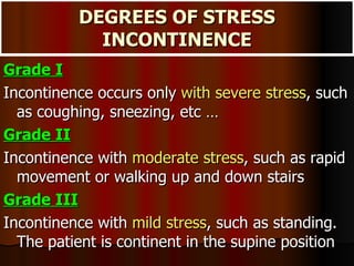 DEGREES OF STRESS INCONTINENCE Grade I   Incontinence occurs only  with severe stress , such as coughing, sneezing, etc … Grade II   Incontinence with  moderate stress , such as rapid movement or walking up and down stairs Grade III   Incontinence with  mild stress , such as standing. The patient is continent in the supine position 