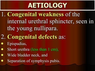 1.  Congenital weakness  of the internal urethral sphincter, seen in the young nullipara. 2.  Congenital defects  as: Epispadias,  Short urethra  (less than 1 cm),   Wide bladder neck, and  Separation of symphysis pubis. AETIOLOGY 