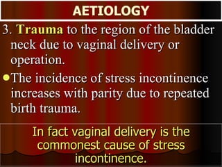 3.  Trauma  to the region of the bladder neck due to vaginal delivery or operation.  The incidence of stress incontinence increases with parity due to repeated birth trauma.  AETIOLOGY In fact vaginal delivery is the commonest cause of stress incontinence. 