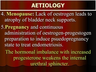 4.  Menopause :  Lack of oestrogen leads to atrophy of bladder neck supports. 5. Pregnancy   and continuous administration of oestrogen-progestogen preparation to induce psuedopregnancy state to treat endometriosis.  The hormonal imbalance with increased progesterone weakens the internal urethral sphincter. AETIOLOGY 