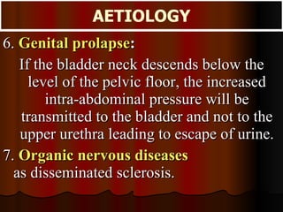 6.   Genital prolapse :  If the bladder neck descends below the level of the pelvic floor, the increased intra-abdominal pressure will be transmitted to the bladder and not to the upper urethra leading to escape of urine. 7.  Organic nervous diseases   as disseminated sclerosis. AETIOLOGY 