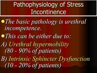 Pathophysiology of Stress Incontinence The basic pathology is urethral incompetence.  This can be either due to: A)  Urethral hypermobility   (80 - 90% of patients) B)  Intrinsic Sphincter Dysfunction  (10 - 20% of patients) 