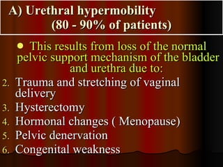 A) Urethral hypermobility  (80 - 90% of patients) This results from loss of the normal pelvic support mechanism of the bladder and urethra due to:   Trauma and stretching of vaginal delivery  Hysterectomy  Hormonal changes ( Menopause)  Pelvic denervation  Congenital weakness  