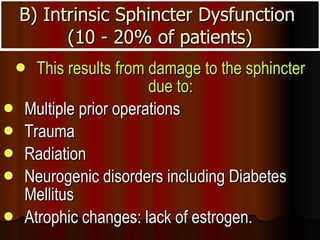 B) Intrinsic Sphincter Dysfunction  (10 - 20% of patients) This results from damage to the sphincter due to: Multiple prior operations  Trauma  Radiation  Neurogenic disorders including Diabetes Mellitus  Atrophic changes: lack of estrogen.    